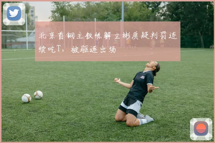 北京首钢主教练解立彬质疑判罚连续吃T，被驱逐出场