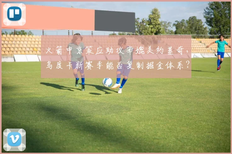 火箭申京策应助攻率媲美约基奇，乌度卡新赛季能否复制掘金体系？