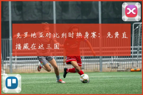 克罗地亚对比利时热身赛：免费直播藏在这三国
