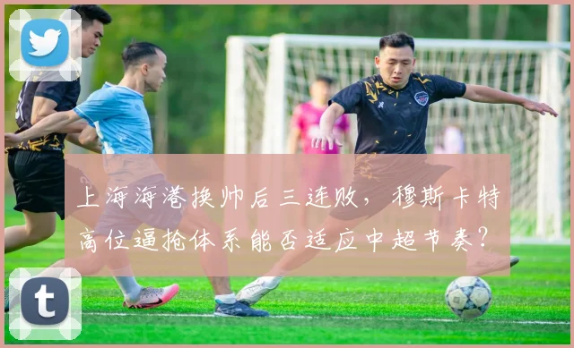上海海港换帅后三连败，穆斯卡特高位逼抢体系能否适应中超节奏？