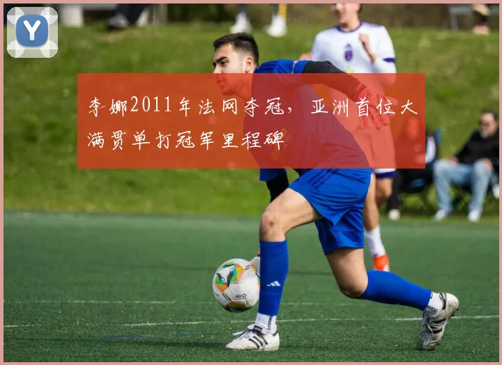 李娜2011年法网夺冠，亚洲首位大满贯单打冠军里程碑