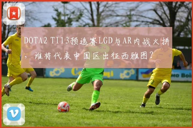 DOTA2 TI13预选赛LGD与AR内战火拼，谁将代表中国区出征西雅图？