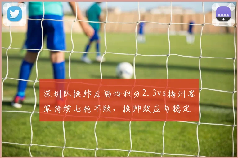 深圳队换帅后场均积分2.3vs梅州客家持续七轮不败，换帅效应与稳定性反差